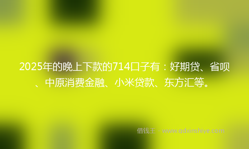 2025年的晚上下款的714口子有：好期贷、省呗、中原消费金融、小米贷款、东方汇等。