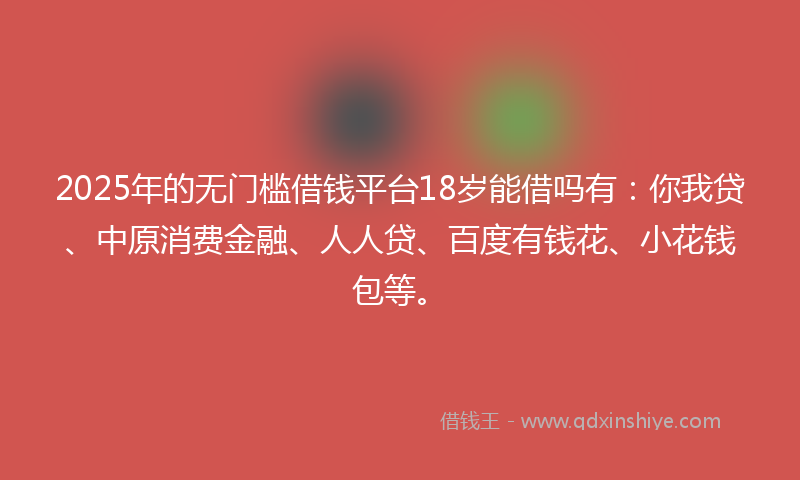 2025年的无门槛借钱平台18岁能借吗有：你我贷、中原消费金融、人人贷、百度有钱花、小花钱包等。