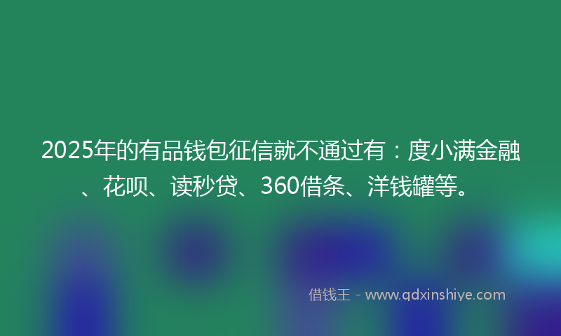 2025年的有品钱包征信就不通过有：度小满金融、花呗、读秒贷、360借条、洋钱罐等。