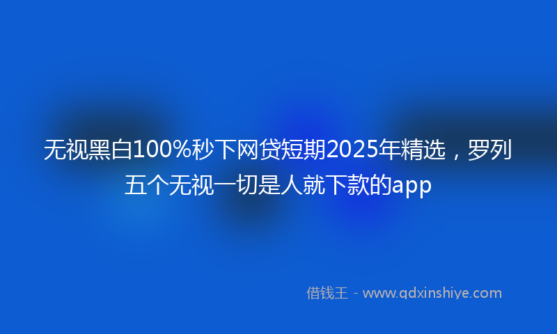 无视黑白100%秒下网贷短期2025年精选，罗列五个无视一切是人就下款的app