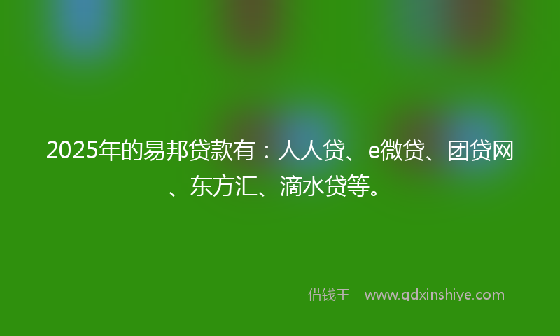 2025年的易邦贷款有：人人贷、e微贷、团贷网、东方汇、滴水贷等。