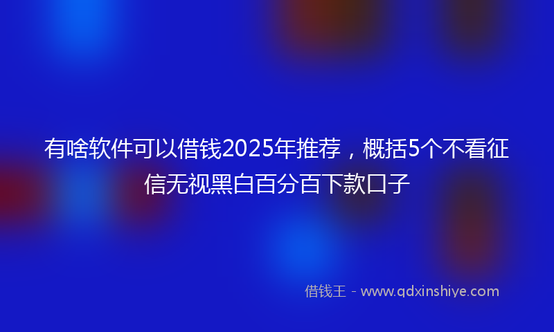 有啥软件可以借钱2025年推荐，概括5个不看征信无视黑白百分百下款口子