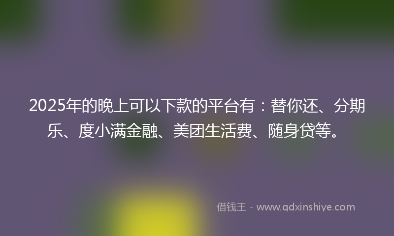2025年的晚上可以下款的平台有：替你还、分期乐、度小满金融、美团生活费、随身贷等。