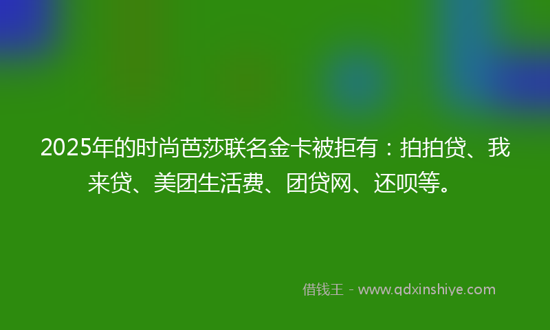 2025年的时尚芭莎联名金卡被拒有：拍拍贷、我来贷、美团生活费、团贷网、还呗等。