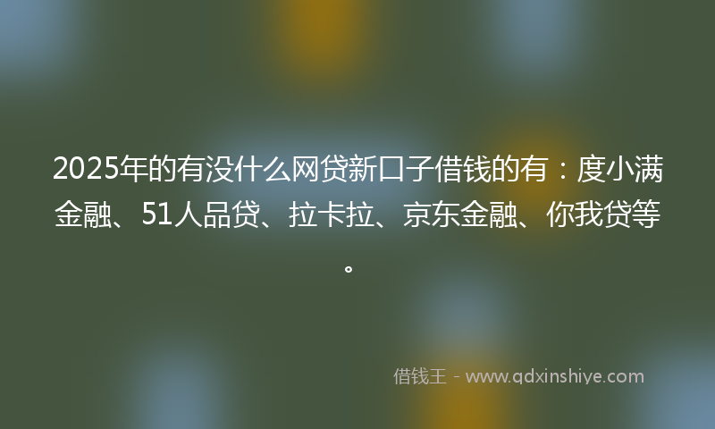 2025年的有没什么网贷新口子借钱的有:度小满金融、51人品贷、拉卡拉、京东金融、你我贷等。