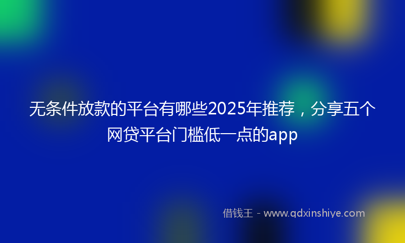 无条件放款的平台有哪些2025年推荐，分享五个网贷平台门槛低一点的app