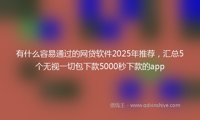 有什么容易通过的网贷软件2025年推荐，汇总5个无视一切包下款5000秒下款的app