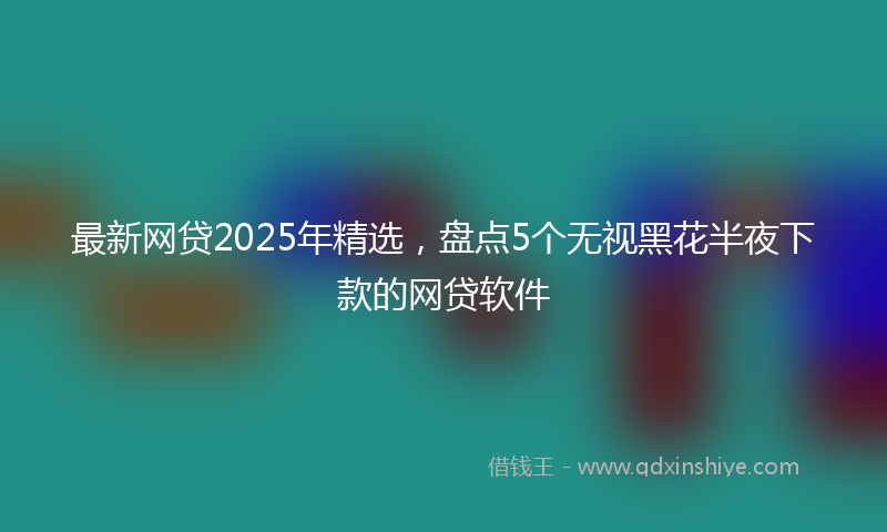最新网贷2025年精选，盘点5个无视黑花半夜下款的网贷软件