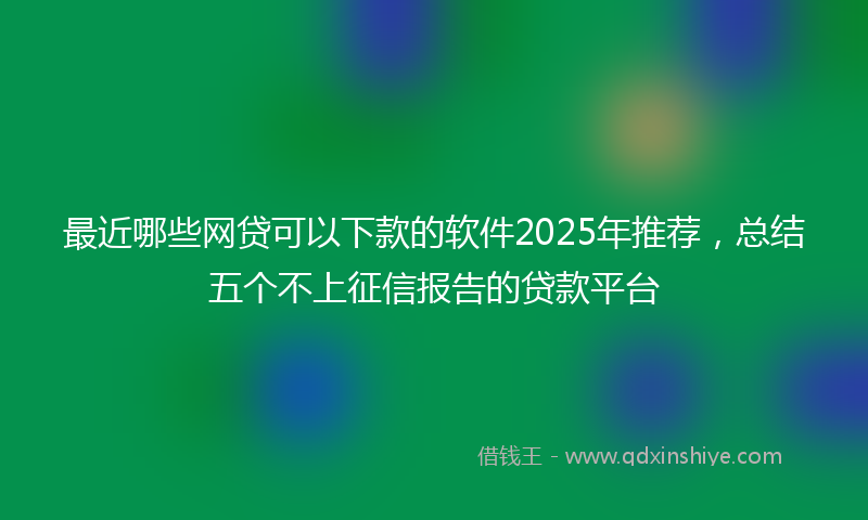 最近哪些网贷可以下款的软件2025年推荐，总结五个不上征信报告的贷款平台