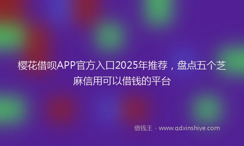 樱花借呗APP官方入口2025年推荐，盘点五个芝麻信用可以借钱的平台