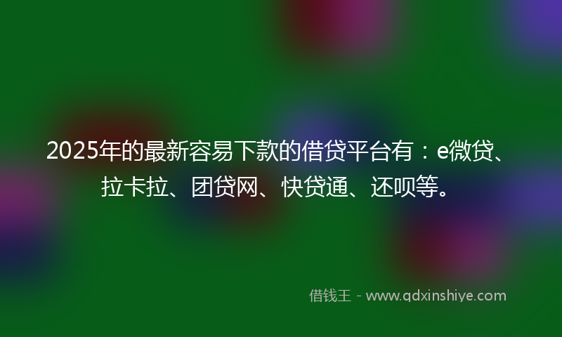 2025年的最新容易下款的借贷平台有：e微贷、拉卡拉、团贷网、快贷通、还呗等。