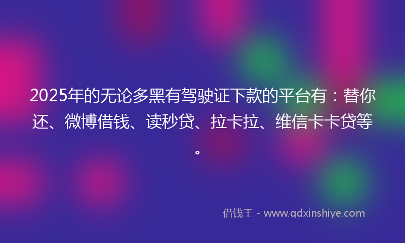 2025年的无论多黑有驾驶证下款的平台有：替你还、微博借钱、读秒贷、拉卡拉、维信卡卡贷等。