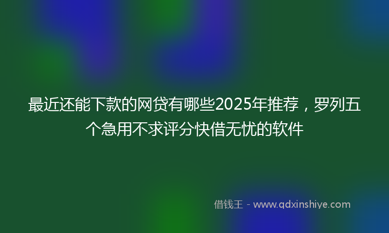 最近还能下款的网贷有哪些2025年推荐，罗列五个急用不求评分快借无忧的软件