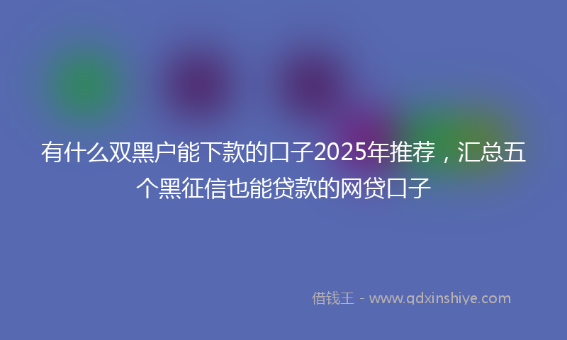 有什么双黑户能下款的口子2025年推荐，汇总五个黑征信也能贷款的网贷口子