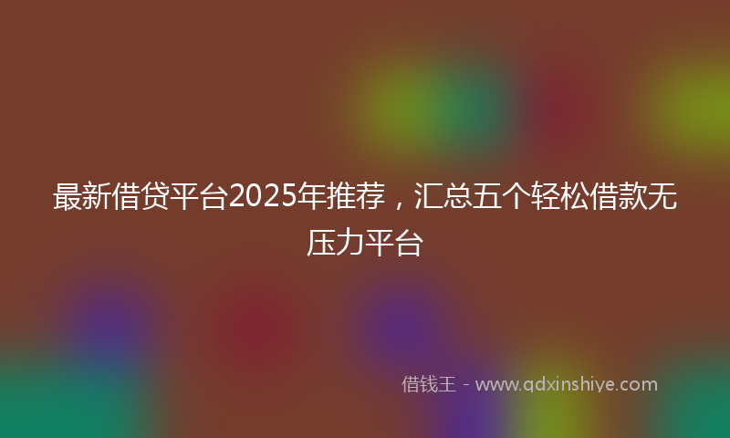 最新借贷平台2025年推荐，汇总五个轻松借款无压力平台