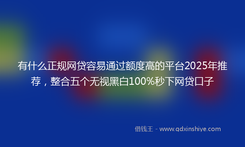 有什么正规网贷容易通过额度高的平台2025年推荐，整合五个无视黑白100%秒下网贷口子