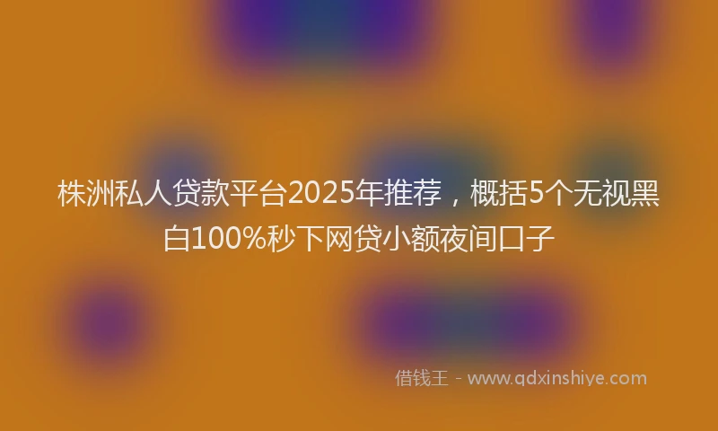 株洲私人贷款平台2025年推荐，概括5个无视黑白100%秒下网贷小额夜间口子