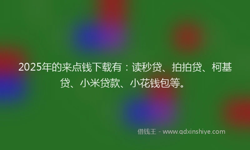 2025年的来点钱下载有：读秒贷、拍拍贷、柯基贷、小米贷款、小花钱包等。