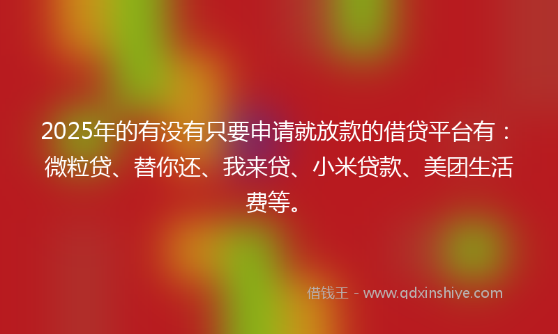 2025年的有没有只要申请就放款的借贷平台有：微粒贷、替你还、我来贷、小米贷款、美团生活费等。