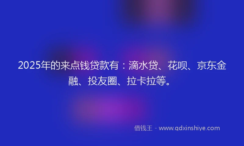 2025年的来点钱贷款有：滴水贷、花呗、京东金融、投友圈、拉卡拉等。