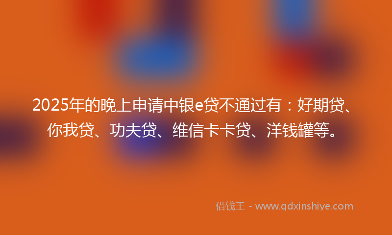 2025年的晚上申请中银e贷不通过有：好期贷、你我贷、功夫贷、维信卡卡贷、洋钱罐等。