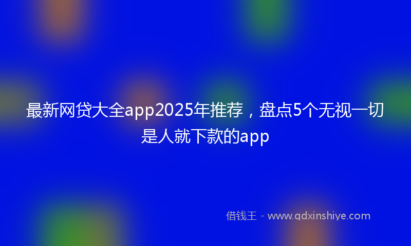 最新网贷大全app2025年推荐，盘点5个无视一切是人就下款的app