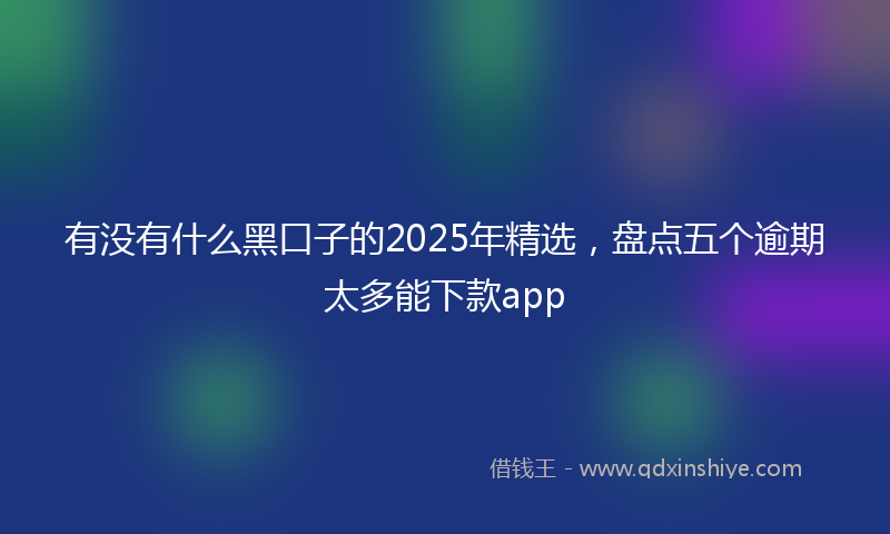 有没有什么黑口子的2025年精选，盘点五个逾期太多能下款app