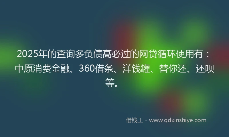 2025年的查询多负债高必过的网贷循环使用有：中原消费金融、360借条、洋钱罐、替你还、还呗等。