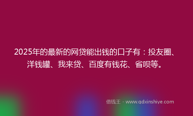 2025年的最新的网贷能出钱的口子有：投友圈、洋钱罐、我来贷、百度有钱花、省呗等。