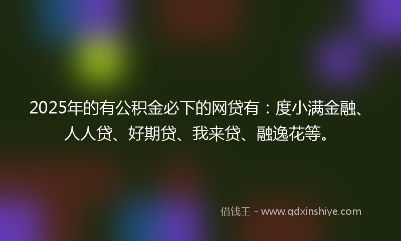 2025年的有公积金必下的网贷有：度小满金融、人人贷、好期贷、我来贷、融逸花等。