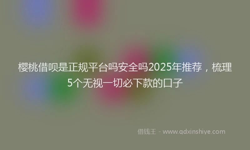 樱桃借呗是正规平台吗安全吗2025年推荐，梳理5个无视一切必下款的口子