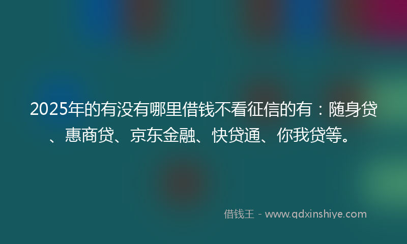 2025年的有没有哪里借钱不看征信的有：随身贷、惠商贷、京东金融、快贷通、你我贷等。