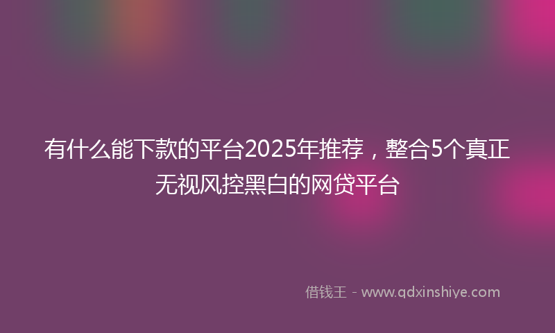 有什么能下款的平台2025年推荐，整合5个真正无视风控黑白的网贷平台