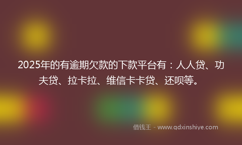 2025年的有逾期欠款的下款平台有：人人贷、功夫贷、拉卡拉、维信卡卡贷、还呗等。