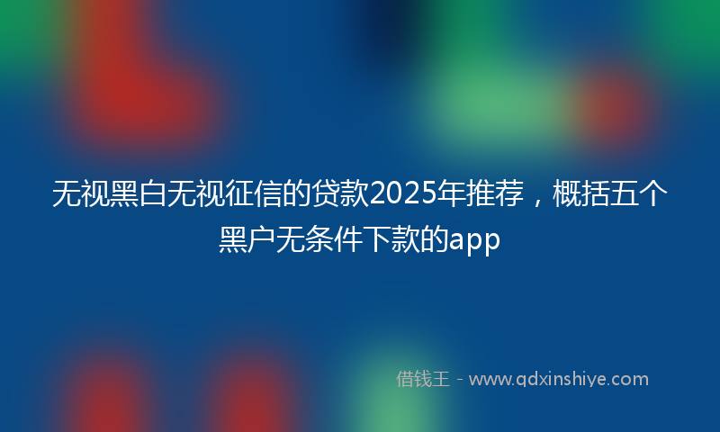 无视黑白无视征信的贷款2025年推荐，概括五个黑户无条件下款的app