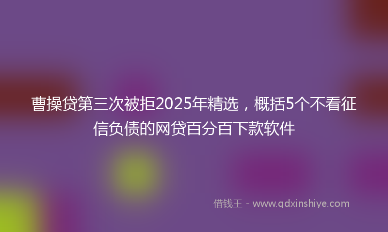 曹操贷第三次被拒2025年精选，概括5个不看征信负债的网贷百分百下款软件