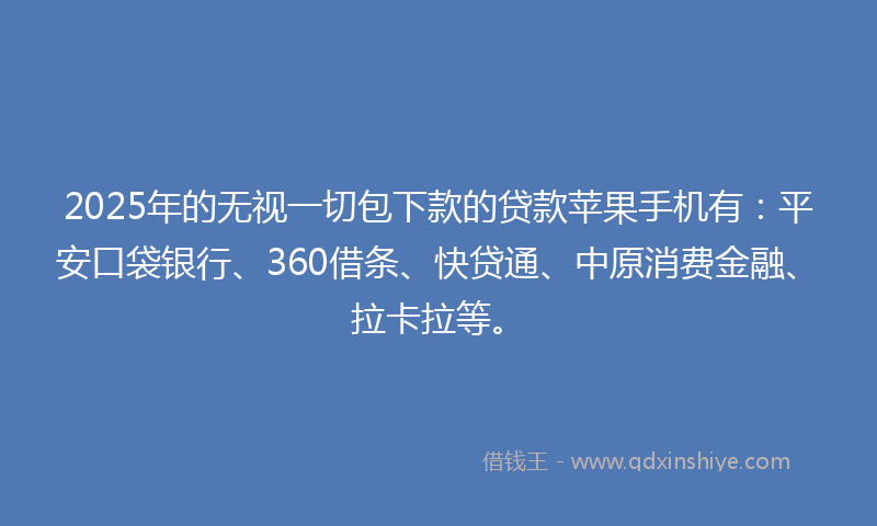 2025年的无视一切包下款的贷款苹果手机有：平安口袋银行、360借条、快贷通、中原消费金融、拉卡拉等。
