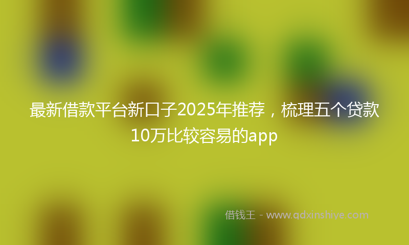 最新借款平台新口子2025年推荐，梳理五个贷款10万比较容易的app