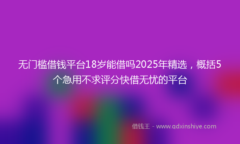 无门槛借钱平台18岁能借吗2025年精选，概括5个急用不求评分快借无忧的平台