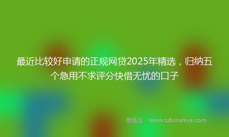 最近比较好申请的正规网贷2025年精选，归纳五个急用不求评分快借无忧的口子