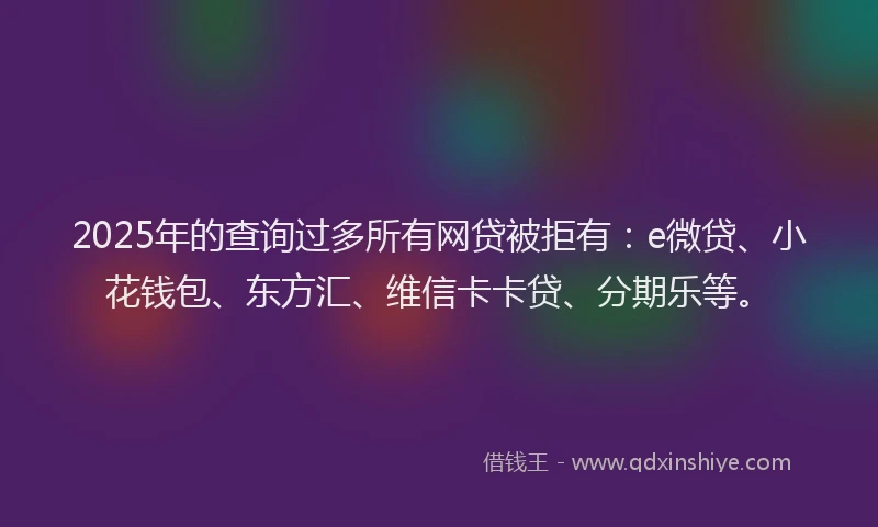 2025年的查询过多所有网贷被拒有：e微贷、小花钱包、东方汇、维信卡卡贷、分期乐等。
