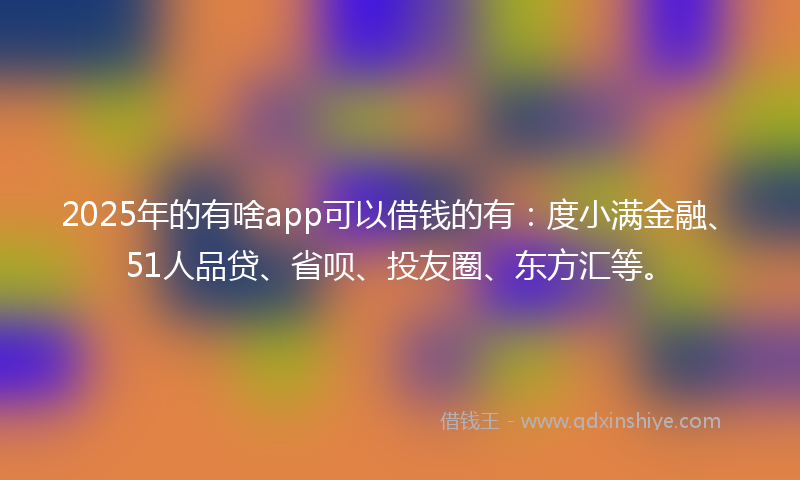 2025年的有啥app可以借钱的有：度小满金融、51人品贷、省呗、投友圈、东方汇等。