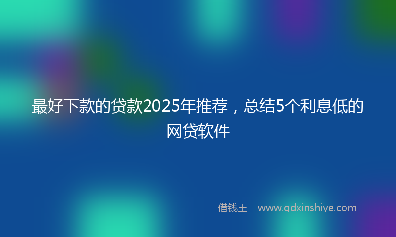 最好下款的贷款2025年推荐，总结5个利息低的网贷软件