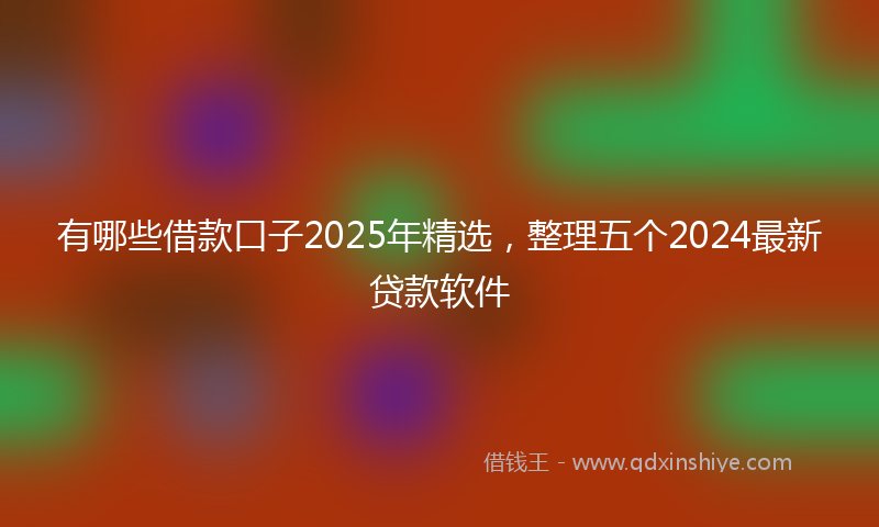 有哪些借款口子2025年精选，整理五个2024最新贷款软件