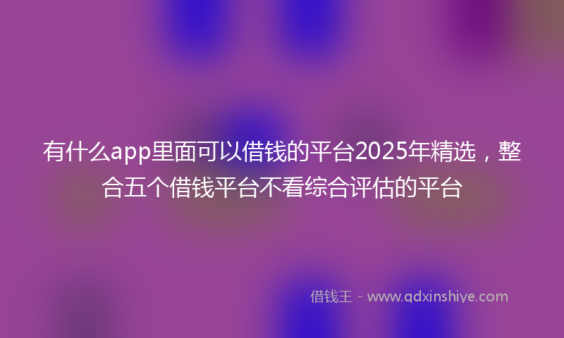 有什么app里面可以借钱的平台2025年精选，整合五个借钱平台不看综合评估的平台