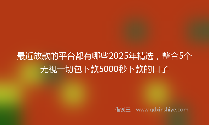 最近放款的平台都有哪些2025年精选，整合5个无视一切包下款5000秒下款的口子