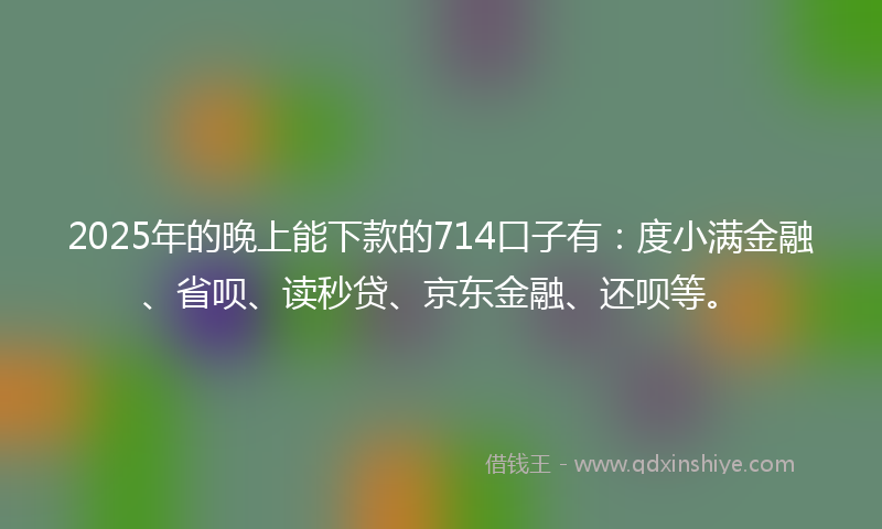 2025年的晚上能下款的714口子有：度小满金融、省呗、读秒贷、京东金融、还呗等。