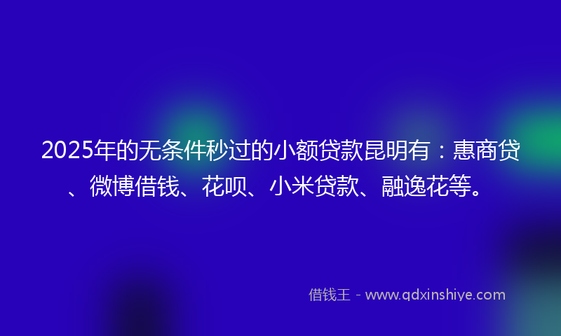 2025年的无条件秒过的小额贷款昆明有：惠商贷、微博借钱、花呗、小米贷款、融逸花等。