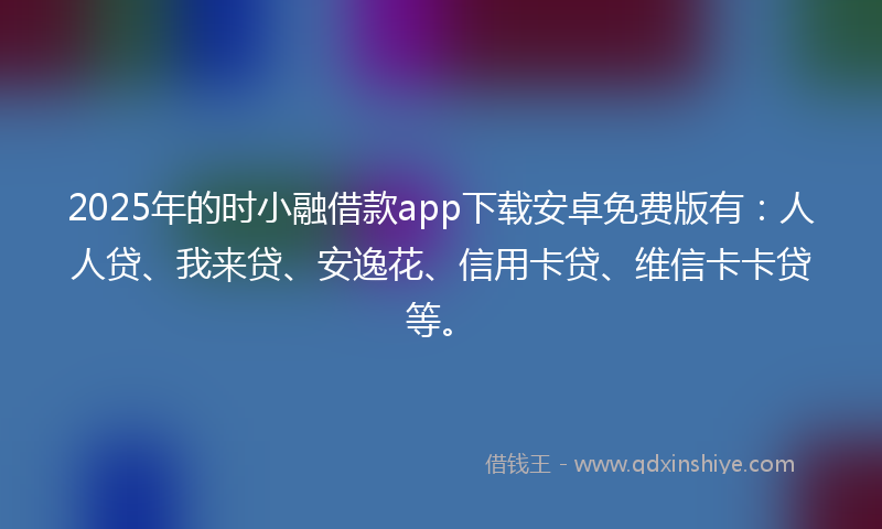 2025年的时小融借款app下载安卓免费版有：人人贷、我来贷、安逸花、信用卡贷、维信卡卡贷等。