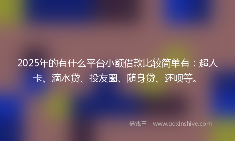2025年的有什么平台小额借款比较简单有：超人卡、滴水贷、投友圈、随身贷、还呗等。